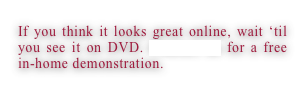 If you think it looks great online, wait ‘til you see it on DVD. Contact us for a free in-home demonstration.